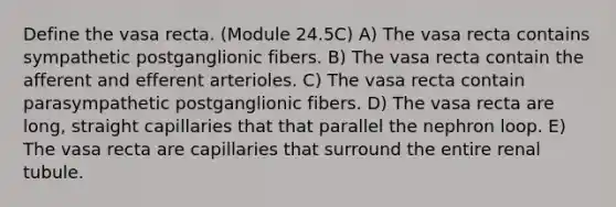 Define the vasa recta. (Module 24.5C) A) The vasa recta contains sympathetic postganglionic fibers. B) The vasa recta contain the afferent and efferent arterioles. C) The vasa recta contain parasympathetic postganglionic fibers. D) The vasa recta are long, straight capillaries that that parallel the nephron loop. E) The vasa recta are capillaries that surround the entire renal tubule.