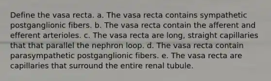 Define the vasa recta. a. The vasa recta contains sympathetic postganglionic fibers. b. The vasa recta contain the afferent and efferent arterioles. c. The vasa recta are long, straight capillaries that that parallel the nephron loop. d. The vasa recta contain parasympathetic postganglionic fibers. e. The vasa recta are capillaries that surround the entire renal tubule.