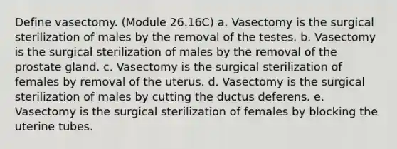 Define vasectomy. (Module 26.16C) a. Vasectomy is the surgical sterilization of males by the removal of the testes. b. Vasectomy is the surgical sterilization of males by the removal of the prostate gland. c. Vasectomy is the surgical sterilization of females by removal of the uterus. d. Vasectomy is the surgical sterilization of males by cutting the ductus deferens. e. Vasectomy is the surgical sterilization of females by blocking the uterine tubes.