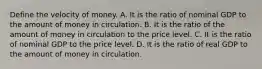 Define the velocity of money. A. It is the ratio of nominal GDP to the amount of money in circulation. B. It is the ratio of the amount of money in circulation to the price level. C. It is the ratio of nominal GDP to the price level. D. It is the ratio of real GDP to the amount of money in circulation.