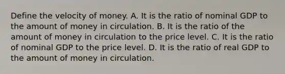 Define the velocity of money. A. It is the ratio of nominal GDP to the amount of money in circulation. B. It is the ratio of the amount of money in circulation to the price level. C. It is the ratio of nominal GDP to the price level. D. It is the ratio of real GDP to the amount of money in circulation.