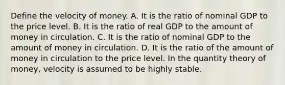 Define the velocity of money. A. It is the ratio of nominal GDP to the price level. B. It is the ratio of real GDP to the amount of money in circulation. C. It is the ratio of nominal GDP to the amount of money in circulation. D. It is the ratio of the amount of money in circulation to the price level. In the quantity theory of​ money, velocity is assumed to be highly stable.