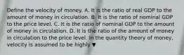 Define the velocity of money. A. It is the ratio of real GDP to the amount of money in circulation. B. It is the ratio of nominal GDP to the price level. C. It is the ratio of nominal GDP to the amount of money in circulation. D. It is the ratio of the amount of money in circulation to the price level. In the quantity theory of​ money, velocity is assumed to be highly ▼