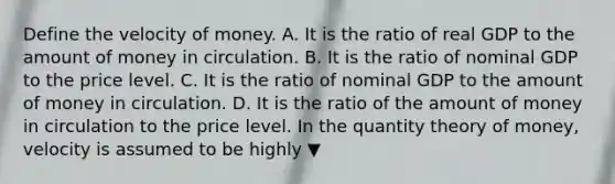 Define the velocity of money. A. It is the ratio of real GDP to the amount of money in circulation. B. It is the ratio of nominal GDP to the price level. C. It is the ratio of nominal GDP to the amount of money in circulation. D. It is the ratio of the amount of money in circulation to the price level. In the quantity theory of​ money, velocity is assumed to be highly ▼