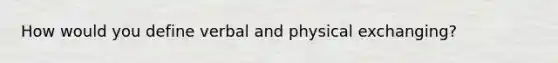 How would you define verbal and physical exchanging?