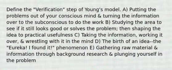 Define the "Verification" step of Young's model. A) Putting the problems out of your conscious mind & turning the information over to the subconscious to do the work B) Studying the area to see if it still looks good or solves the problem; then shaping the idea to practical usefulness C) Taking the information, working it over, & wrestling with it in the mind D) The birth of an idea--the "Eureka! I found it!" phenomenon E) Gathering raw material & information through background research & plunging yourself in the problem