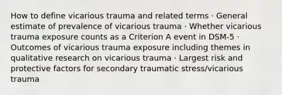 How to define vicarious trauma and related terms · General estimate of prevalence of vicarious trauma · Whether vicarious trauma exposure counts as a Criterion A event in DSM-5 · Outcomes of vicarious trauma exposure including themes in qualitative research on vicarious trauma · Largest risk and protective factors for secondary traumatic stress/vicarious trauma