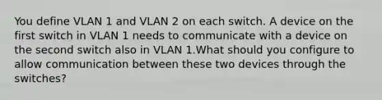 You define VLAN 1 and VLAN 2 on each switch. A device on the first switch in VLAN 1 needs to communicate with a device on the second switch also in VLAN 1.What should you configure to allow communication between these two devices through the switches?