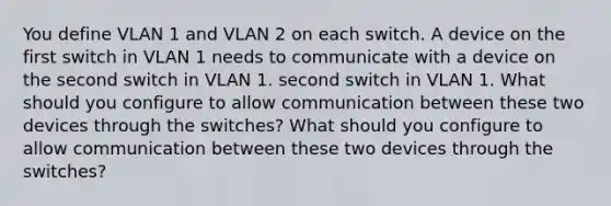 You define VLAN 1 and VLAN 2 on each switch. A device on the first switch in VLAN 1 needs to communicate with a device on the second switch in VLAN 1. second switch in VLAN 1. What should you configure to allow communication between these two devices through the switches? What should you configure to allow communication between these two devices through the switches?