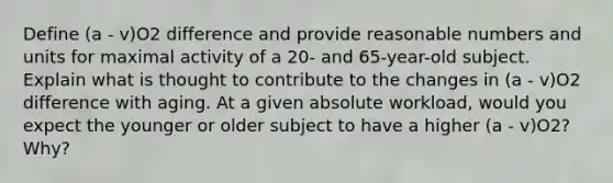 Define (a - v)O2 difference and provide reasonable numbers and units for maximal activity of a 20- and 65-year-old subject. Explain what is thought to contribute to the changes in (a - v)O2 difference with aging. At a given absolute workload, would you expect the younger or older subject to have a higher (a - v)O2? Why?