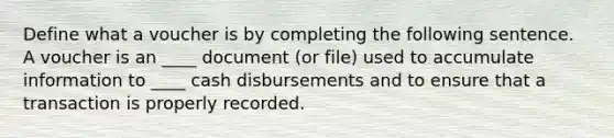 Define what a voucher is by completing the following sentence. A voucher is an ____ document (or file) used to accumulate information to ____ cash disbursements and to ensure that a transaction is properly recorded.