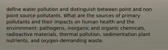 define water pollution and distinguish between point and non point source pollutants. What are the sources of primary pollutants and their impacts on human health and the environment: pathogens, inorganic and organic chemicals, radioactive materials, thermal pollution, sedimentation plant nutrients, and oxygen-demanding waste.