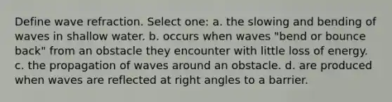 Define wave refraction. Select one: a. the slowing and bending of waves in shallow water. b. occurs when waves "bend or bounce back" from an obstacle they encounter with little loss of energy. c. the propagation of waves around an obstacle. d. are produced when waves are reflected at right angles to a barrier.