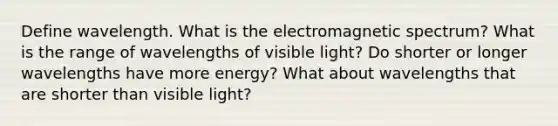 Define wavelength. What is the electromagnetic spectrum? What is the range of wavelengths of visible light? Do shorter or longer wavelengths have more energy? What about wavelengths that are shorter than visible light?