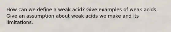 How can we define a weak acid? Give examples of weak acids. Give an assumption about weak acids we make and its limitations.