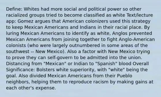 Define: Whites had more social and political power so other racialized groups tried to become classified as white Text/lecture app: Gomez argues that American colonizers used this strategy to keep Mexican Americans and Indians in their racial place. By luring Mexican Americans to identify as white, Anglos prevented Mexican Americans from joining together to fight Anglo-American colonists (who were largely outnumbered in some areas of the southwest -- New Mexico). Also a factor with New Mexico trying to prove they can self-govern to be admitted into the union. Distancing from "Mexican" or Indian to "Spanish" blood Overall Significance: Bolsters white superiority, with "white" being the goal. Also divided Mexican Americans from their Pueblo neighbors, helping them to reproduce racism by making gains at each other's expense.