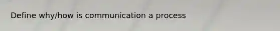 Define why/how is communication a process