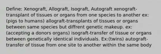 Define: Xenograft, Allograft, Isograft, Autograft xenograft-transplant of tissues or organs from one species to another ex:(pigs to humans) allograft-transplants of tissues or organs between same species but diffrent genetic makeup. ex:(accepting a donors organs) isograft-transfer of tissue or organs between genetically identical individuals. Ex:(twins) autograft-transfer of tissue from one site to another within the same body