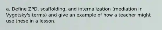 a. Define ZPD, scaffolding, and internalization (mediation in Vygotsky's terms) and give an example of how a teacher might use these in a lesson.