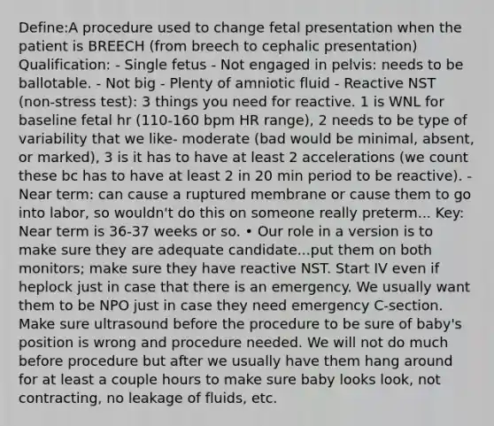 Define:A procedure used to change fetal presentation when the patient is BREECH (from breech to cephalic presentation) Qualification: - Single fetus - Not engaged in pelvis: needs to be ballotable. - Not big - Plenty of amniotic fluid - Reactive NST (non-stress test): 3 things you need for reactive. 1 is WNL for baseline fetal hr (110-160 bpm HR range), 2 needs to be type of variability that we like- moderate (bad would be minimal, absent, or marked), 3 is it has to have at least 2 accelerations (we count these bc has to have at least 2 in 20 min period to be reactive). - Near term: can cause a ruptured membrane or cause them to go into labor, so wouldn't do this on someone really preterm... Key: Near term is 36-37 weeks or so. • Our role in a version is to make sure they are adequate candidate...put them on both monitors; make sure they have reactive NST. Start IV even if heplock just in case that there is an emergency. We usually want them to be NPO just in case they need emergency C-section. Make sure ultrasound before the procedure to be sure of baby's position is wrong and procedure needed. We will not do much before procedure but after we usually have them hang around for at least a couple hours to make sure baby looks look, not contracting, no leakage of fluids, etc.