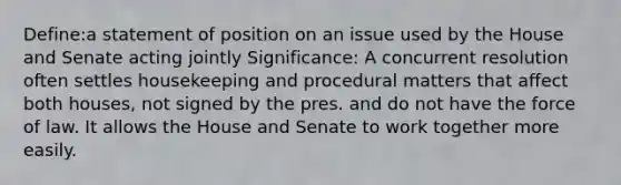 Define:a statement of position on an issue used by the House and Senate acting jointly Significance: A concurrent resolution often settles housekeeping and procedural matters that affect both houses, not signed by the pres. and do not have the force of law. It allows the House and Senate to work together more easily.