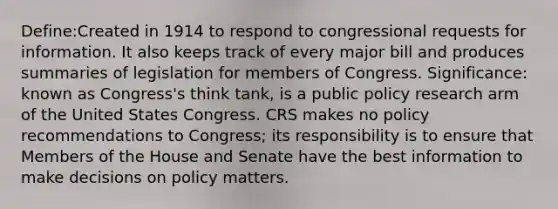 Define:Created in 1914 to respond to congressional requests for information. It also keeps track of every major bill and produces summaries of legislation for members of Congress. Significance: known as Congress's think tank, is a public policy research arm of the United States Congress. CRS makes no policy recommendations to Congress; its responsibility is to ensure that Members of the House and Senate have the best information to make decisions on policy matters.