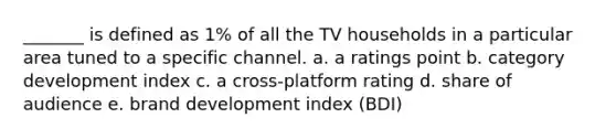 _______ is defined as 1% of all the TV households in a particular area tuned to a specific channel. a. a ratings point b. category development index c. a cross-platform rating d. share of audience e. brand development index (BDI)