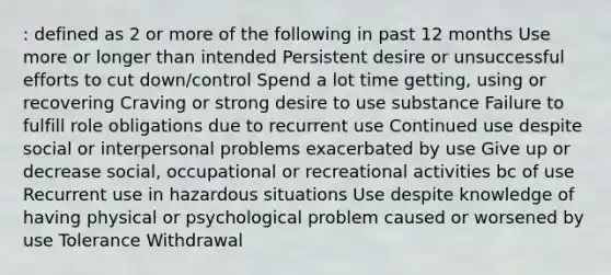 : defined as 2 or more of the following in past 12 months Use more or longer than intended Persistent desire or unsuccessful efforts to cut down/control Spend a lot time getting, using or recovering Craving or strong desire to use substance Failure to fulfill role obligations due to recurrent use Continued use despite social or interpersonal problems exacerbated by use Give up or decrease social, occupational or recreational activities bc of use Recurrent use in hazardous situations Use despite knowledge of having physical or psychological problem caused or worsened by use Tolerance Withdrawal