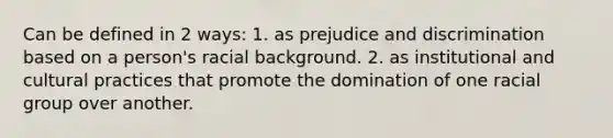 Can be defined in 2 ways: 1. as prejudice and discrimination based on a person's racial background. 2. as institutional and cultural practices that promote the domination of one racial group over another.