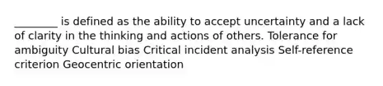 ​________ is defined as the ability to accept uncertainty and a lack of clarity in the thinking and actions of others. Tolerance for ambiguity Cultural bias Critical incident analysis ​Self-reference criterion Geocentric orientation