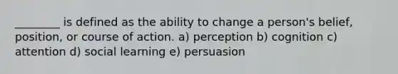 ________ is defined as the ability to change a person's belief, position, or course of action. a) perception b) cognition c) attention d) social learning e) persuasion