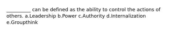 __________ can be defined as the ability to control the actions of others. a.Leadership b.Power c.Authority d.Internalization e.Groupthink