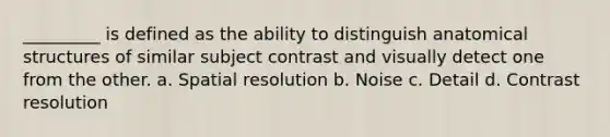 _________ is defined as the ability to distinguish anatomical structures of similar subject contrast and visually detect one from the other. a. Spatial resolution b. Noise c. Detail d. Contrast resolution