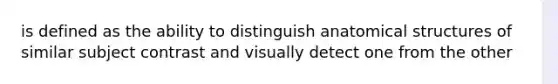 is defined as the ability to distinguish anatomical structures of similar subject contrast and visually detect one from the other