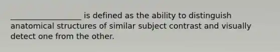 __________________ is defined as the ability to distinguish anatomical structures of similar subject contrast and visually detect one from the other.