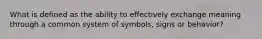 What is defined as the ability to effectively exchange meaning through a common system of symbols, signs or behavior?