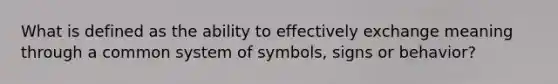 What is defined as the ability to effectively exchange meaning through a common system of symbols, signs or behavior?