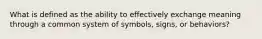 What is defined as the ability to effectively exchange meaning through a common system of symbols, signs, or behaviors?