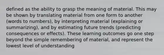 defined as the ability to grasp the meaning of material. This may be shown by translating material from one form to another (words to numbers), by interpreting material (explaining or summarizing), and by estimating future trends (predicting consequences or effects). These learning outcomes go one step beyond the simple remembering of material, and represent the lowest level of understanding