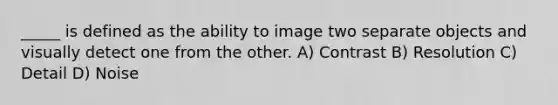 _____ is defined as the ability to image two separate objects and visually detect one from the other. A) Contrast B) Resolution C) Detail D) Noise