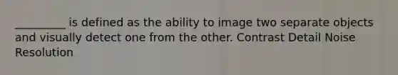 _________ is defined as the ability to image two separate objects and visually detect one from the other. Contrast Detail Noise Resolution