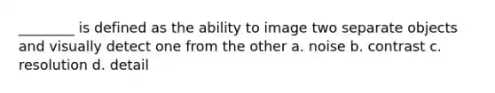 ________ is defined as the ability to image two separate objects and visually detect one from the other a. noise b. contrast c. resolution d. detail