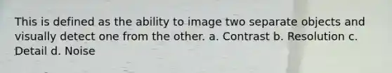 This is defined as the ability to image two separate objects and visually detect one from the other. a. Contrast b. Resolution c. Detail d. Noise