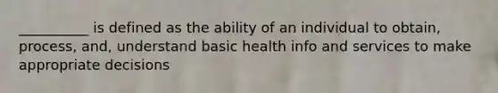 __________ is defined as the ability of an individual to obtain, process, and, understand basic health info and services to make appropriate decisions