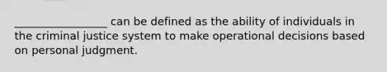 _________________ can be defined as the ability of individuals in the criminal justice system to make operational decisions based on personal judgment.