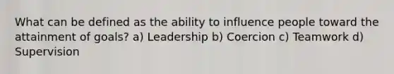 What can be defined as the ability to influence people toward the attainment of goals? a) Leadership b) Coercion c) Teamwork d) Supervision