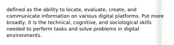 defined as the ability to locate, evaluate, create, and communicate information on various digital platforms. Put more broadly, it is the technical, cognitive, and sociological skills needed to perform tasks and solve problems in digital environments.