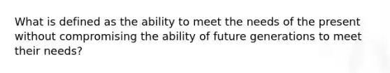 What is defined as the ability to meet the needs of the present without compromising the ability of future generations to meet their needs?