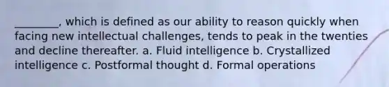 ________, which is defined as our ability to reason quickly when facing new intellectual challenges, tends to peak in the twenties and decline thereafter. a. Fluid intelligence b. Crystallized intelligence c. Postformal thought d. Formal operations