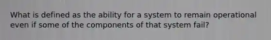 What is defined as the ability for a system to remain operational even if some of the components of that system fail?